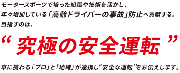 モータースポーツで培った知識や技術を活かし、年々増加している「高齢ドライバー事故」防止へ貢献する。目指すのは、「究極の安全運転」車に携わる「プロ」と「地域」が連携し「安全な運転」をお伝えします